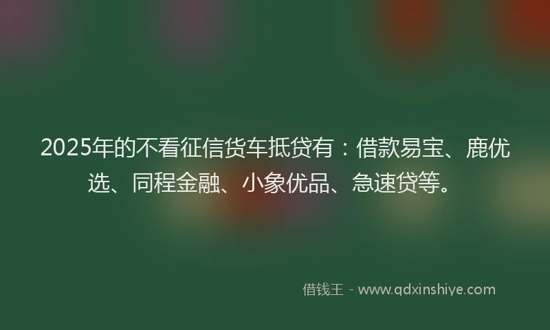 2025年的不看征信货车抵贷有：借款易宝、鹿优选、同程金融、小象优品、急速贷等。