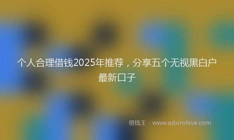 个人合理借钱2025年推荐，分享五个无视黑白户最新口子