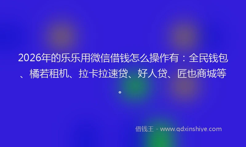 2026年的乐乐用微信借钱怎么操作有：全民钱包、橘若租机、拉卡拉速贷、好人贷、匠也商城等。