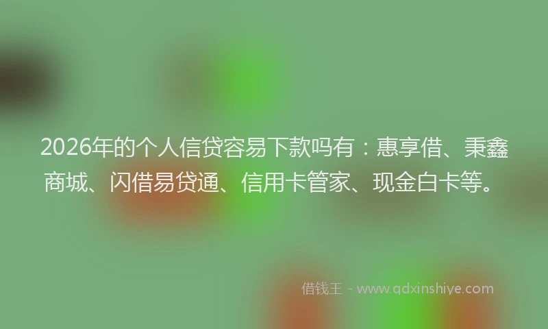 2026年的个人信贷容易下款吗有：惠享借、秉鑫商城、闪借易贷通、信用卡管家、现金白卡等。
