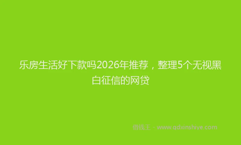 乐房生活好下款吗2026年推荐，整理5个无视黑白征信的网贷
