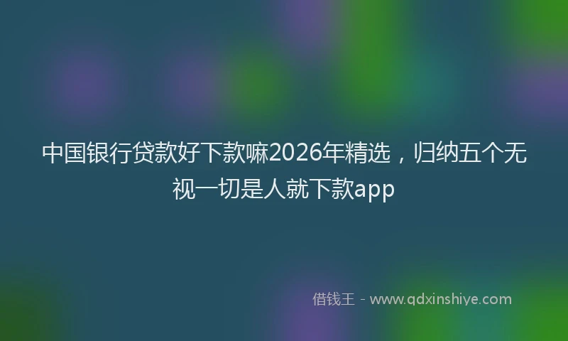 中国银行贷款好下款嘛2026年精选，归纳五个无视一切是人就下款app