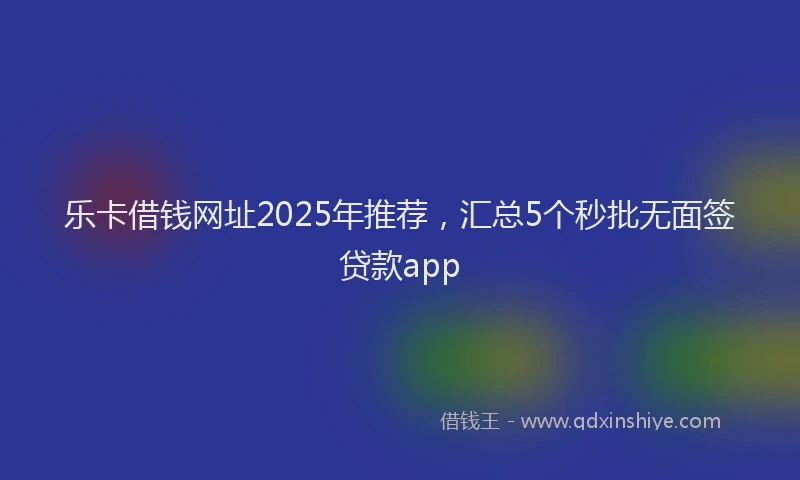 乐卡借钱网址2025年推荐，汇总5个秒批无面签贷款app