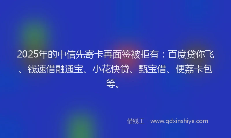 2025年的中信先寄卡再面签被拒有：百度贷你飞、钱速借融通宝、小花快贷、甄宝借、便荔卡包等。