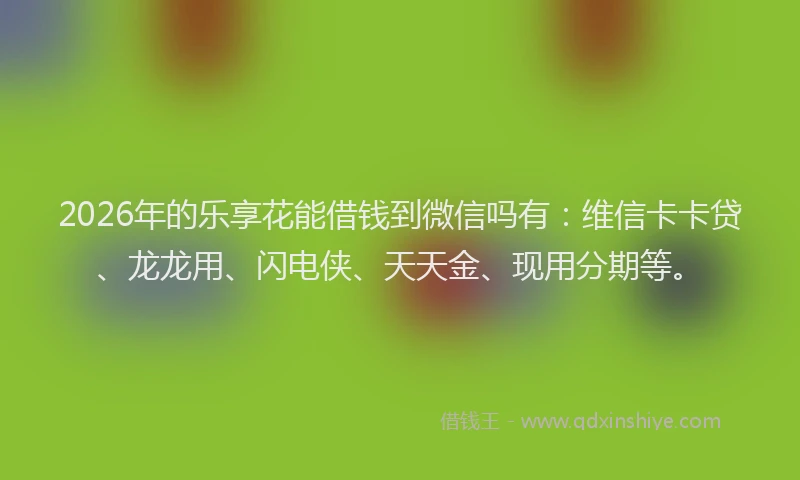 2026年的乐享花能借钱到微信吗有:维信卡卡贷、龙龙用、闪电侠、天天金、现用分期等。