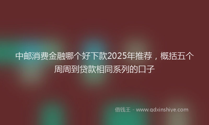 中邮消费金融哪个好下款2025年推荐，概括五个周周到贷款相同系列的口子