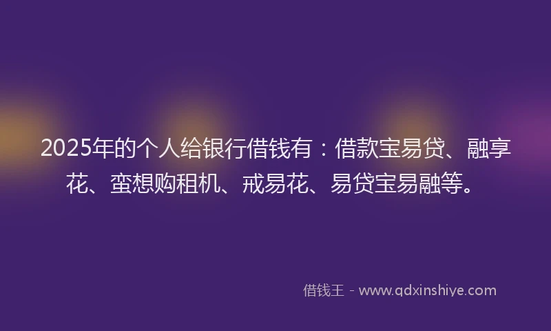2025年的个人给银行借钱有：借款宝易贷、融享花、蛮想购租机、戒易花、易贷宝易融等。