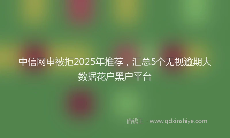 中信网申被拒2025年推荐,汇总5个无视逾期大数据花户黑户平台