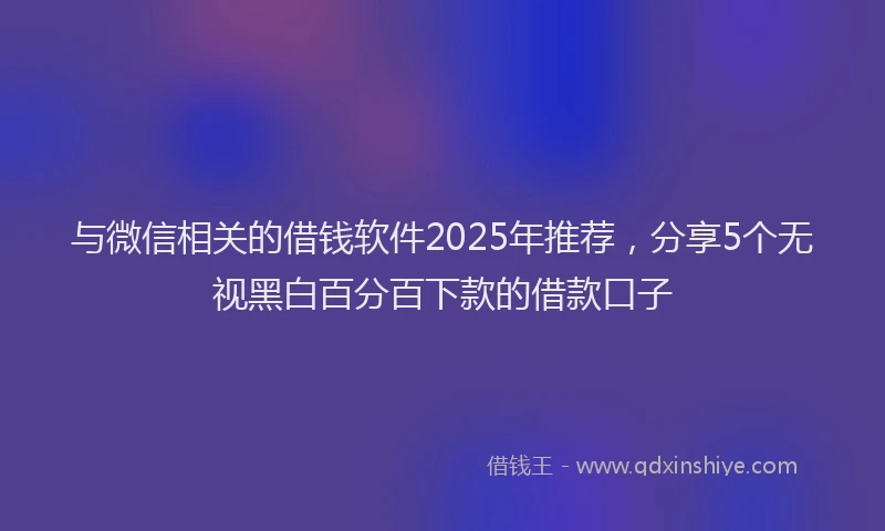 与微信相关的借钱软件2025年推荐，分享5个无视黑白百分百下款的借款口子