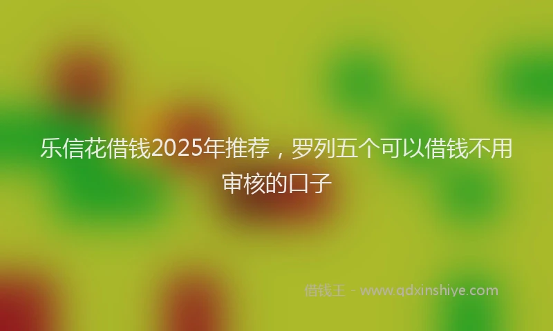 乐信花借钱2025年推荐，罗列五个可以借钱不用审核的口子