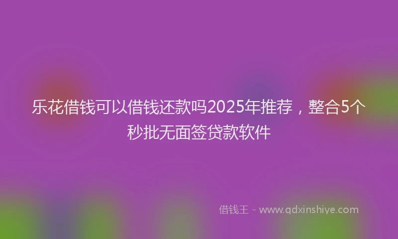乐花借钱可以借钱还款吗2025年推荐，整合5个秒批无面签贷款软件
