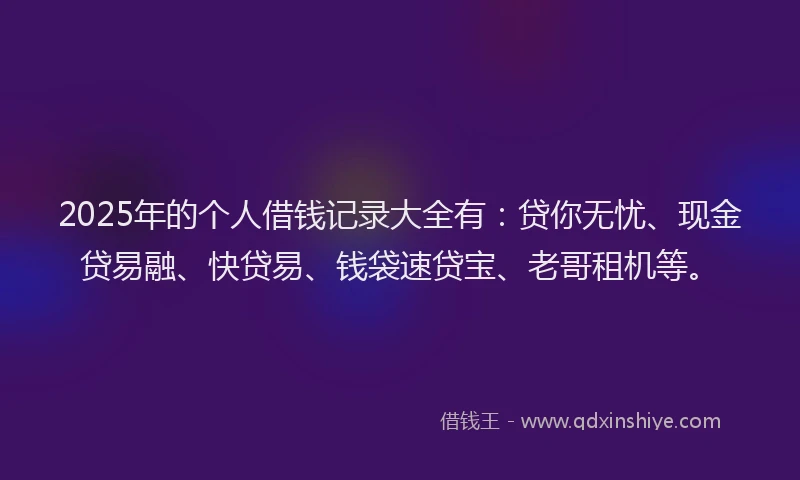 2025年的个人借钱记录大全有：贷你无忧、现金贷易融、快贷易、钱袋速贷宝、老哥租机等。
