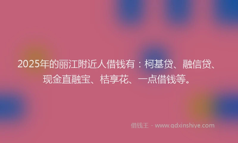 2025年的丽江附近人借钱有:柯基贷、融信贷、现金直融宝、桔享花、一点借钱等。