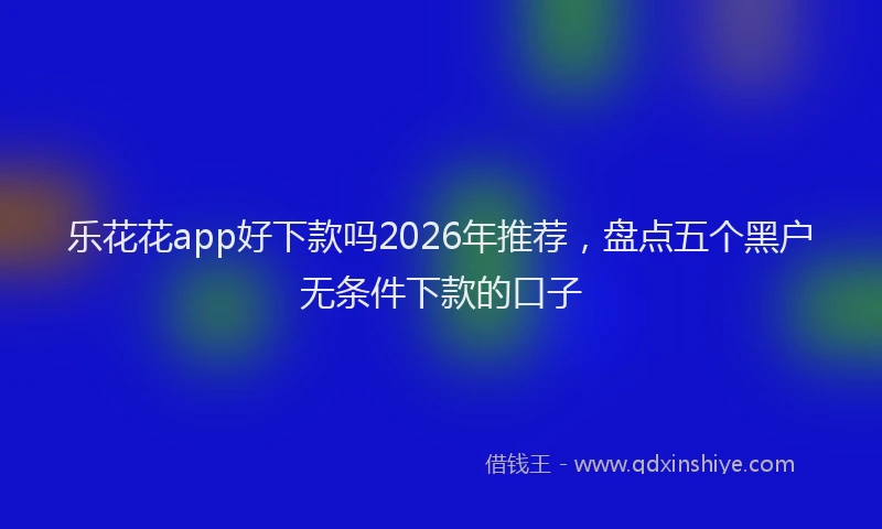 乐花花app好下款吗2026年推荐，盘点五个黑户无条件下款的口子