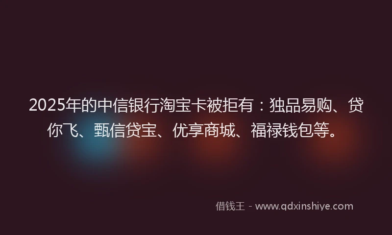 2025年的中信银行淘宝卡被拒有：独品易购、贷你飞、甄信贷宝、优享商城、福禄钱包等。