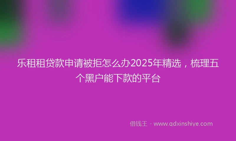 乐租租贷款申请被拒怎么办2025年精选，梳理五个黑户能下款的平台