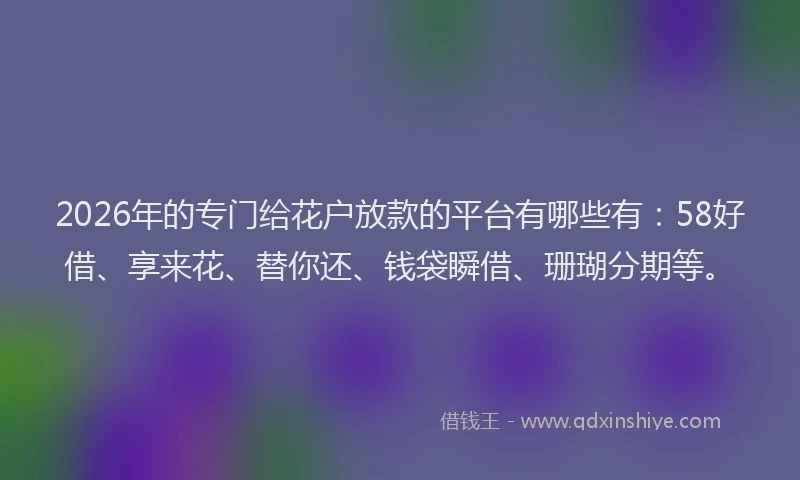 2026年的专门给花户放款的平台有哪些有：58好借、享来花、替你还、钱袋瞬借、珊瑚分期等。