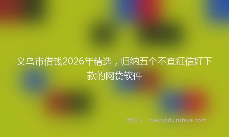 义乌市借钱2026年精选，归纳五个不查征信好下款的网贷软件