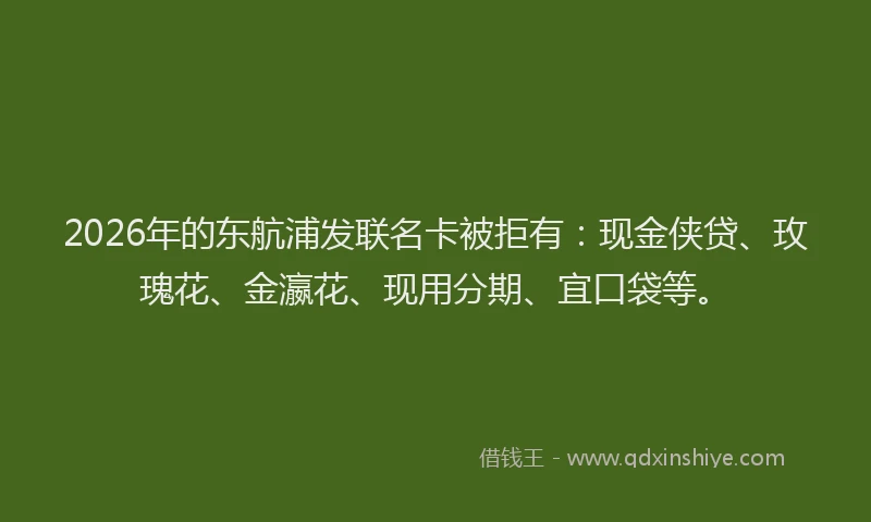 2026年的东航浦发联名卡被拒有：现金侠贷、玫瑰花、金瀛花、现用分期、宜口袋等。
