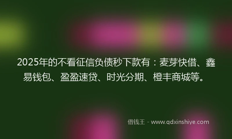 2025年的不看征信负债秒下款有：麦芽快借、鑫易钱包、盈盈速贷、时光分期、橙丰商城等。