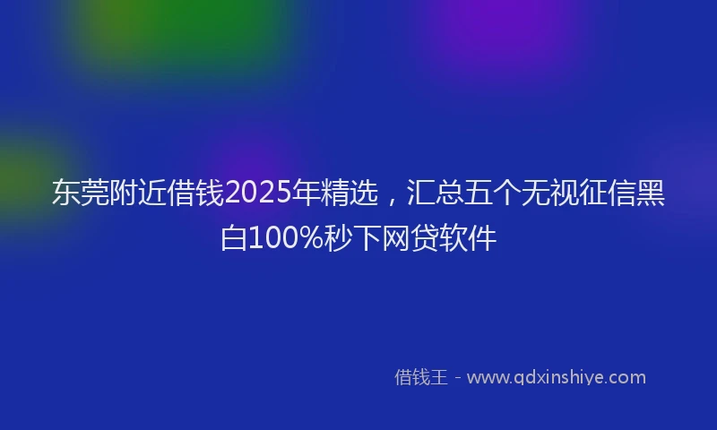 东莞附近借钱2025年精选，汇总五个无视征信黑白100%秒下网贷软件