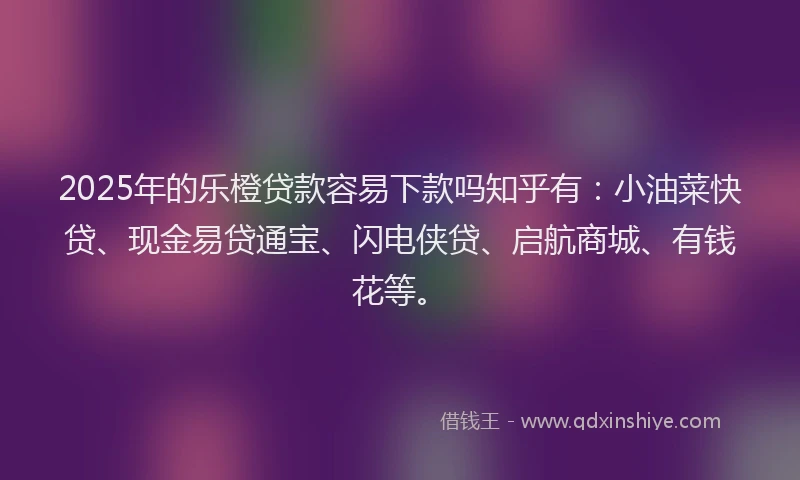 2025年的乐橙贷款容易下款吗知乎有:小油菜快贷、现金易贷通宝、闪电侠贷、启航商城、有钱花等。