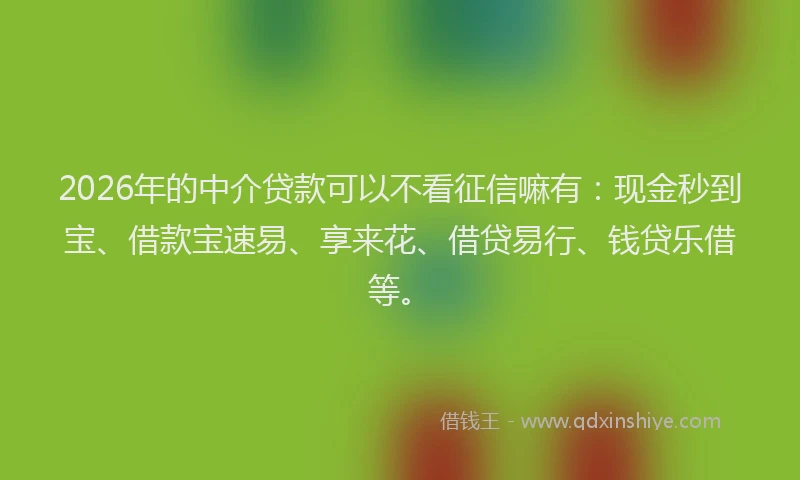 2026年的中介贷款可以不看征信嘛有：现金秒到宝、借款宝速易、享来花、借贷易行、钱贷乐借等。