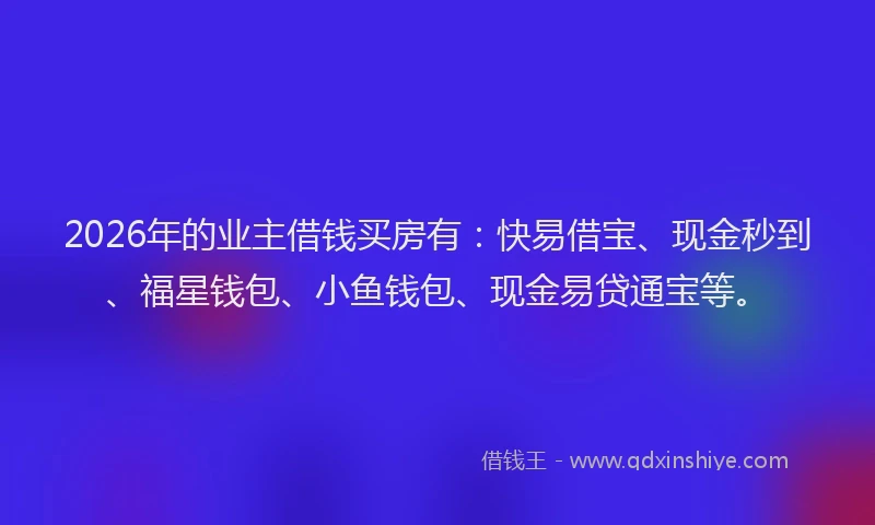 2026年的业主借钱买房有：快易借宝、现金秒到、福星钱包、小鱼钱包、现金易贷通宝等。