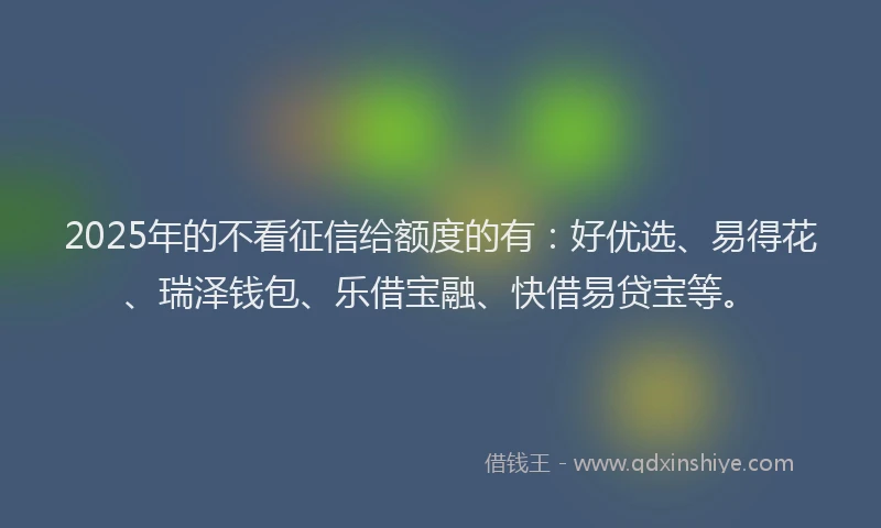 2025年的不看征信给额度的有：好优选、易得花、瑞泽钱包、乐借宝融、快借易贷宝等。