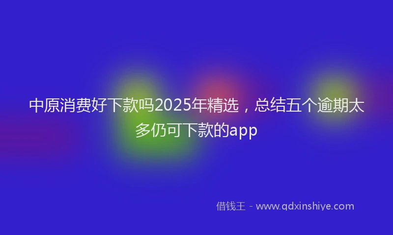 中原消费好下款吗2025年精选,总结五个逾期太多仍可下款的app