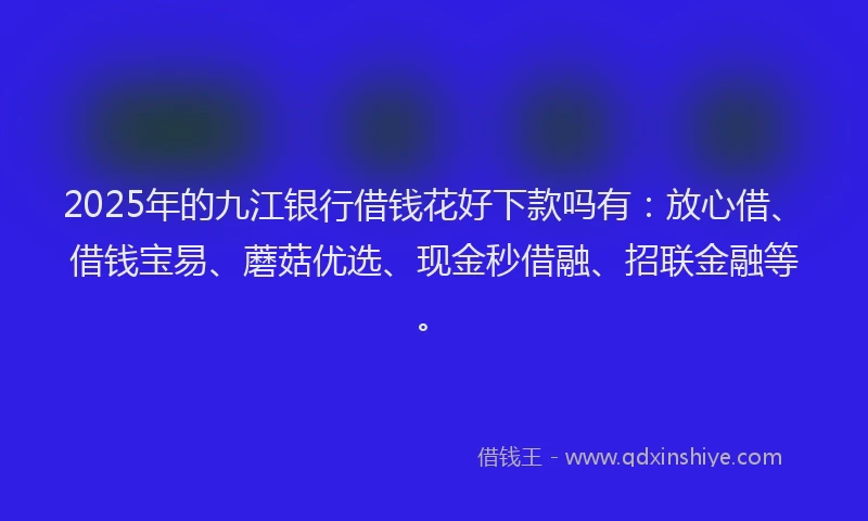 2025年的九江银行借钱花好下款吗有:放心借、借钱宝易、蘑菇优选、现金秒借融、招联金融等。
