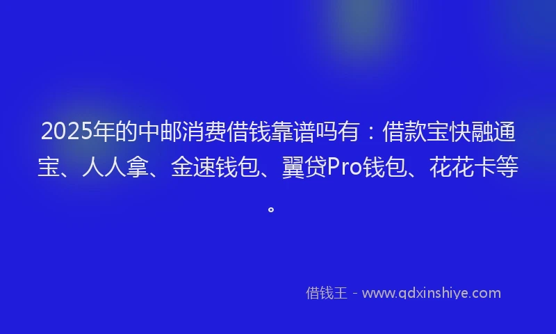 2025年的中邮消费借钱靠谱吗有：借款宝快融通宝、人人拿、金速钱包、翼贷Pro钱包、花花卡等。