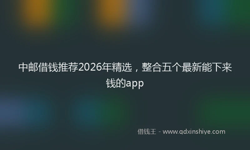 中邮借钱推荐2026年精选，整合五个最新能下来钱的app