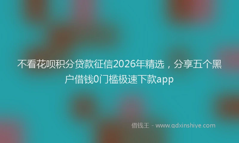 不看花呗积分贷款征信2026年精选，分享五个黑户借钱0门槛极速下款app