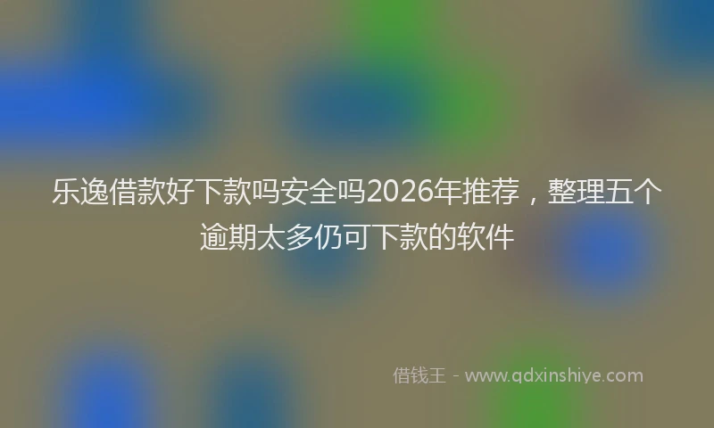乐逸借款好下款吗安全吗2026年推荐，整理五个逾期太多仍可下款的软件