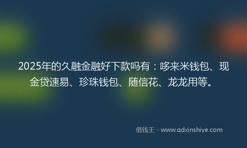 2025年的久融金融好下款吗有：哆来米钱包、现金贷速易、珍珠钱包、随信花、龙龙用等。