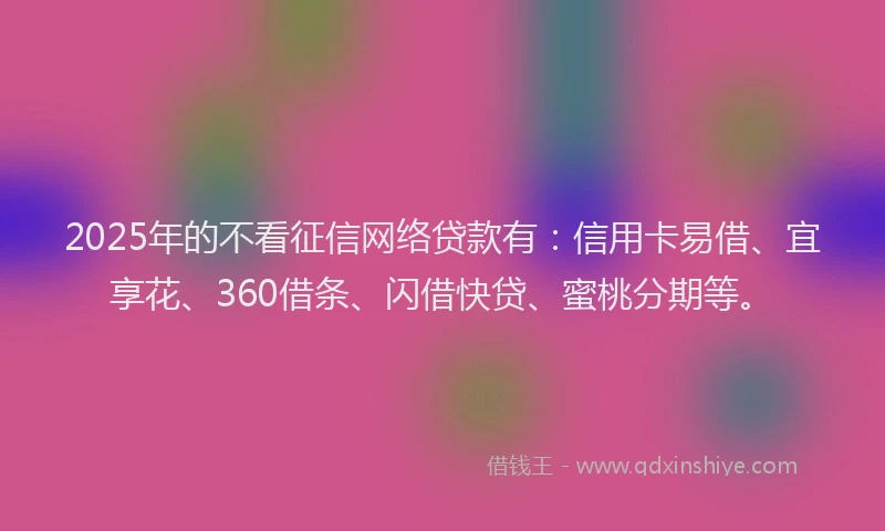 2025年的不看征信网络贷款有：信用卡易借、宜享花、360借条、闪借快贷、蜜桃分期等。