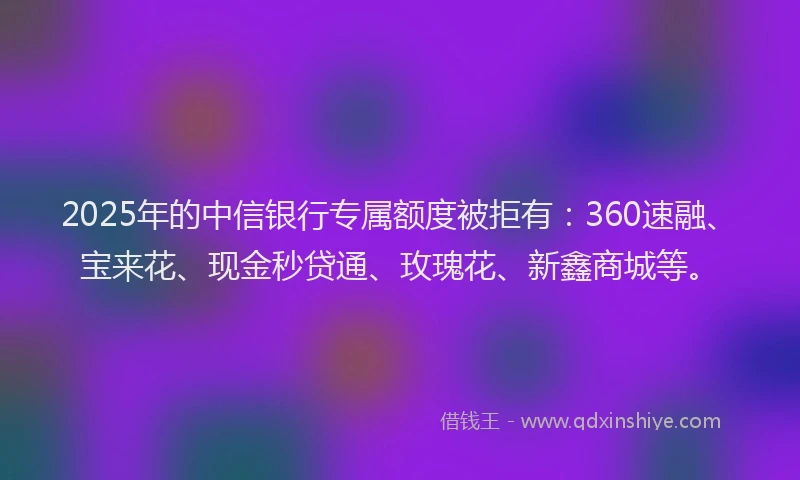 2025年的中信银行专属额度被拒有：360速融、宝来花、现金秒贷通、玫瑰花、新鑫商城等。