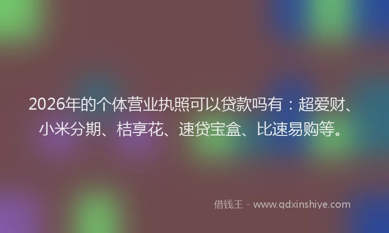 2026年的个体营业执照可以贷款吗有：超爱财、小米分期、桔享花、速贷宝盒、比速易购等。