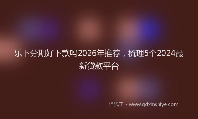 乐下分期好下款吗2026年推荐，梳理5个2024最新贷款平台