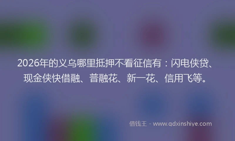 2026年的义乌哪里抵押不看征信有：闪电侠贷、现金侠快借融、普融花、新一花、信用飞等。