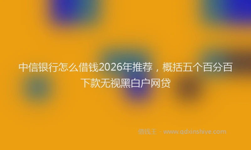中信银行怎么借钱2026年推荐，概括五个百分百下款无视黑白户网贷