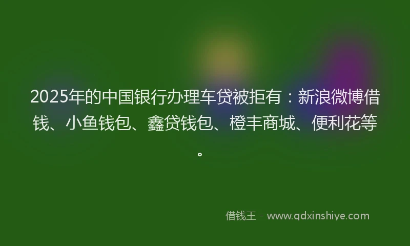 2025年的中国银行办理车贷被拒有：新浪微博借钱、小鱼钱包、鑫贷钱包、橙丰商城、便利花等。