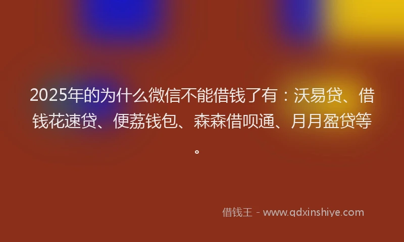 2025年的为什么微信不能借钱了有：沃易贷、借钱花速贷、便荔钱包、森森借呗通、月月盈贷等。