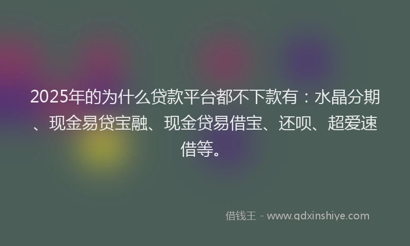 2025年的为什么贷款平台都不下款有：水晶分期、现金易贷宝融、现金贷易借宝、还呗、超爱速借等。