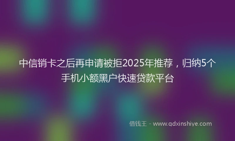 中信销卡之后再申请被拒2025年推荐，归纳5个手机小额黑户快速贷款平台