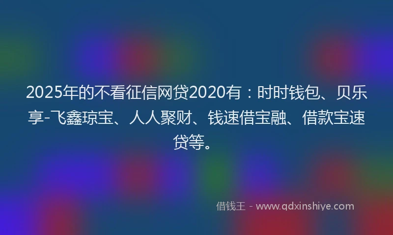 2025年的不看征信网贷2020有：时时钱包、贝乐享-飞鑫琼宝、人人聚财、钱速借宝融、借款宝速贷等。