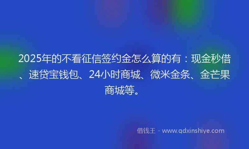 2025年的不看征信签约金怎么算的有：现金秒借、速贷宝钱包、24小时商城、微米金条、金芒果商城等。