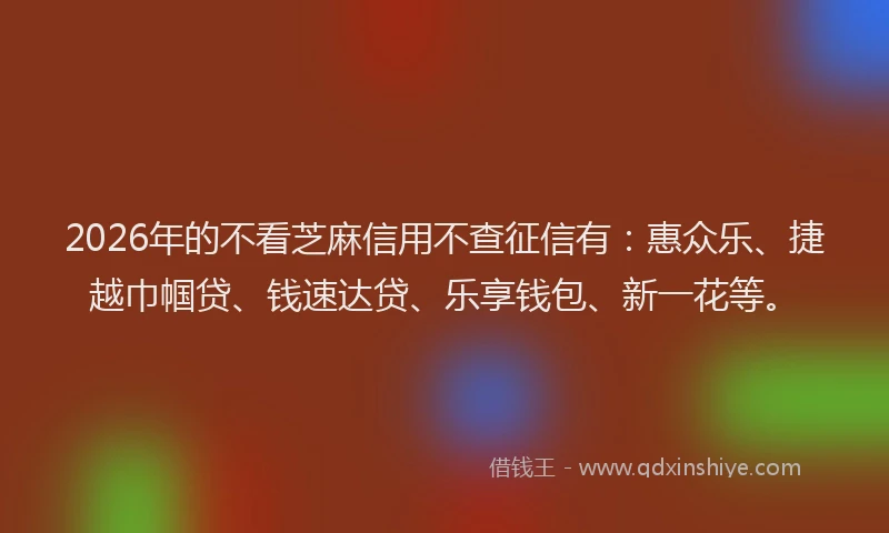 2026年的不看芝麻信用不查征信有：惠众乐、捷越巾帼贷、钱速达贷、乐享钱包、新一花等。