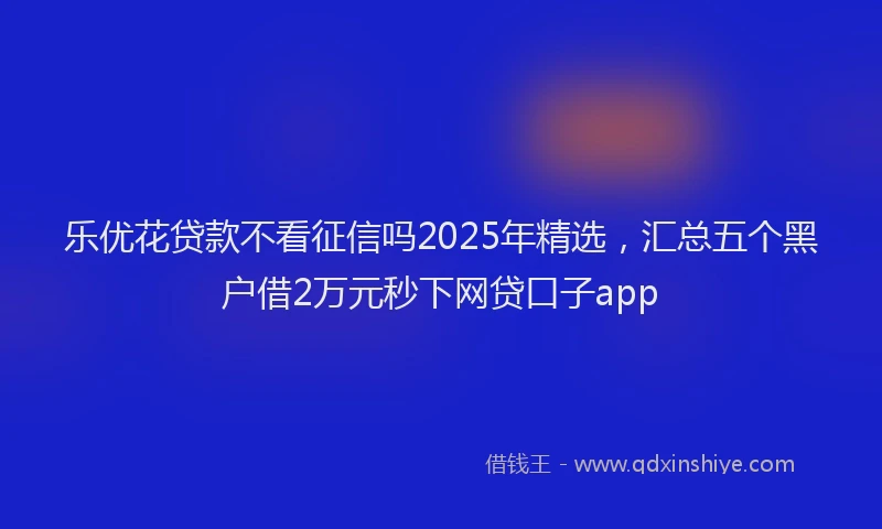 乐优花贷款不看征信吗2025年精选，汇总五个黑户借2万元秒下网贷口子app